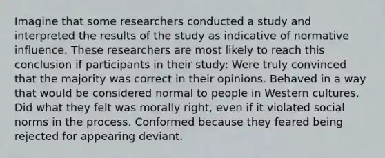 Imagine that some researchers conducted a study and interpreted the results of the study as indicative of normative influence. These researchers are most likely to reach this conclusion if participants in their study: Were truly convinced that the majority was correct in their opinions. Behaved in a way that would be considered normal to people in Western cultures. Did what they felt was morally right, even if it violated social norms in the process. Conformed because they feared being rejected for appearing deviant.