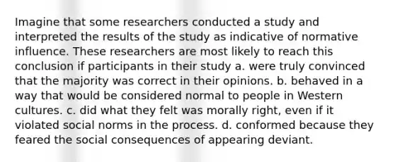 Imagine that some researchers conducted a study and interpreted the results of the study as indicative of normative influence. These researchers are most likely to reach this conclusion if participants in their study a. were truly convinced that the majority was correct in their opinions. b. behaved in a way that would be considered normal to people in Western cultures. c. did what they felt was morally right, even if it violated social norms in the process. d. conformed because they feared the social consequences of appearing deviant.