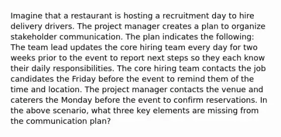 Imagine that a restaurant is hosting a recruitment day to hire delivery drivers. The project manager creates a plan to organize stakeholder communication. The plan indicates the following: The team lead updates the core hiring team every day for two weeks prior to the event to report next steps so they each know their daily responsibilities. The core hiring team contacts the job candidates the Friday before the event to remind them of the time and location. The project manager contacts the venue and caterers the Monday before the event to confirm reservations. In the above scenario, what three key elements are missing from the communication plan?