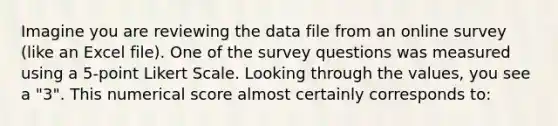 Imagine you are reviewing the data file from an online survey (like an Excel file). One of the survey questions was measured using a 5-point Likert Scale. Looking through the values, you see a "3". This numerical score almost certainly corresponds to: