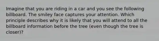 Imagine that you are riding in a car and you see the following billboard. The smiley face captures your attention. Which principle describes why it is likely that you will attend to all the billboard information before the tree (even though the tree is closer)?