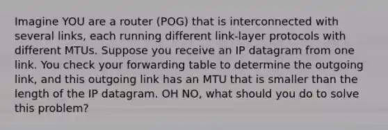 Imagine YOU are a router (POG) that is interconnected with several links, each running different link-layer protocols with different MTUs. Suppose you receive an IP datagram from one link. You check your forwarding table to determine the outgoing link, and this outgoing link has an MTU that is smaller than the length of the IP datagram. OH NO, what should you do to solve this problem?