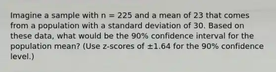 Imagine a sample with n = 225 and a mean of 23 that comes from a population with a <a href='https://www.questionai.com/knowledge/kqGUr1Cldy-standard-deviation' class='anchor-knowledge'>standard deviation</a> of 30. Based on these data, what would be the 90% confidence interval for the population mean? (Use z-scores of ±1.64 for the 90% confidence level.)