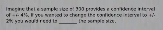 Imagine that a sample size of 300 provides a confidence interval of +/- 4%. If you wanted to change the confidence interval to +/- 2% you would need to ________ the sample size.