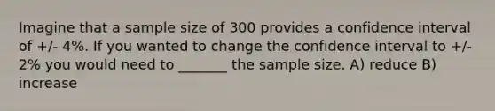 Imagine that a sample size of 300 provides a confidence interval of +/- 4%. If you wanted to change the confidence interval to +/- 2% you would need to _______ the sample size. A) reduce B) increase