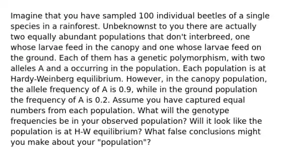 Imagine that you have sampled 100 individual beetles of a single species in a rainforest. Unbeknownst to you there are actually two equally abundant populations that don't interbreed, one whose larvae feed in the canopy and one whose larvae feed on the ground. Each of them has a genetic polymorphism, with two alleles A and a occurring in the population. Each population is at Hardy-Weinberg equilibrium. However, in the canopy population, the allele frequency of A is 0.9, while in the ground population the frequency of A is 0.2. Assume you have captured equal numbers from each population. What will the genotype frequencies be in your observed population? Will it look like the population is at H-W equilibrium? What false conclusions might you make about your "population"?