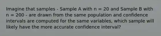 Imagine that samples - Sample A with n = 20 and Sample B with n = 200 - are drawn from the same population and confidence intervals are computed for the same variables, which sample will likely have the more accurate confidence interval?