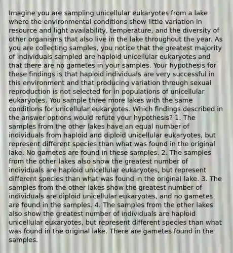 Imagine you are sampling unicellular eukaryotes from a lake where the environmental conditions show little variation in resource and light availability, temperature, and the diversity of other organisms that also live in the lake throughout the year. As you are collecting samples, you notice that the greatest majority of individuals sampled are haploid unicellular eukaryotes and that there are no gametes in your samples. Your hypothesis for these findings is that haploid individuals are very successful in this environment and that producing variation through sexual reproduction is not selected for in populations of unicellular eukaryotes. You sample three more lakes with the same conditions for unicellular eukaryotes. Which findings described in the answer options would refute your hypothesis? 1. The samples from the other lakes have an equal number of individuals from haploid and diploid unicellular eukaryotes, but represent different species than what was found in the original lake. No gametes are found in these samples. 2. The samples from the other lakes also show the greatest number of individuals are haploid unicellular eukaryotes, but represent different species than what was found in the original lake. 3. The samples from the other lakes show the greatest number of individuals are diploid unicellular eukaryotes, and no gametes are found in the samples. 4. The samples from the other lakes also show the greatest number of individuals are haploid unicellular eukaryotes, but represent different species than what was found in the original lake. There are gametes found in the samples.