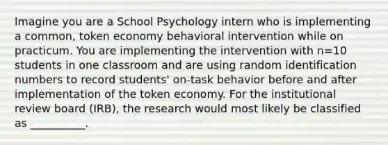 Imagine you are a School Psychology intern who is implementing a common, token economy behavioral intervention while on practicum. You are implementing the intervention with n=10 students in one classroom and are using random identification numbers to record students' on-task behavior before and after implementation of the token economy. For the institutional review board (IRB), the research would most likely be classified as __________.