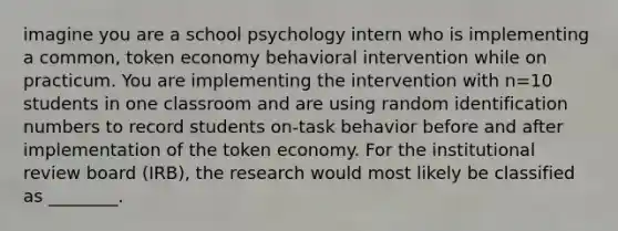 imagine you are a school psychology intern who is implementing a common, token economy behavioral intervention while on practicum. You are implementing the intervention with n=10 students in one classroom and are using random identification numbers to record students on-task behavior before and after implementation of the token economy. For the institutional review board (IRB), the research would most likely be classified as ________.