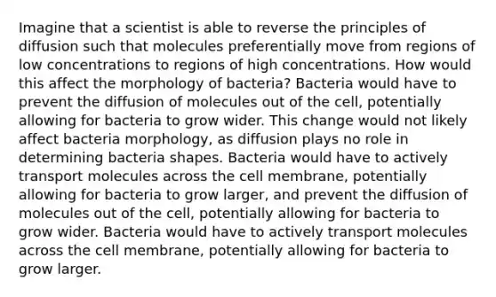 Imagine that a scientist is able to reverse the principles of diffusion such that molecules preferentially move from regions of low concentrations to regions of high concentrations. How would this affect the morphology of bacteria? Bacteria would have to prevent the diffusion of molecules out of the cell, potentially allowing for bacteria to grow wider. This change would not likely affect bacteria morphology, as diffusion plays no role in determining bacteria shapes. Bacteria would have to actively transport molecules across the cell membrane, potentially allowing for bacteria to grow larger, and prevent the diffusion of molecules out of the cell, potentially allowing for bacteria to grow wider. Bacteria would have to actively transport molecules across the cell membrane, potentially allowing for bacteria to grow larger.