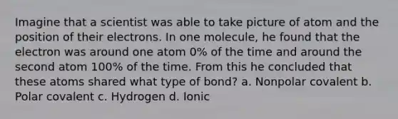 Imagine that a scientist was able to take picture of atom and the position of their electrons. In one molecule, he found that the electron was around one atom 0% of the time and around the second atom 100% of the time. From this he concluded that these atoms shared what type of bond? a. Nonpolar covalent b. Polar covalent c. Hydrogen d. Ionic