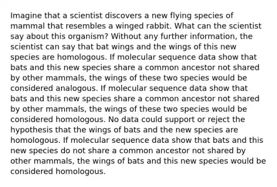 Imagine that a scientist discovers a new flying species of mammal that resembles a winged rabbit. What can the scientist say about this organism? Without any further information, the scientist can say that bat wings and the wings of this new species are homologous. If molecular sequence data show that bats and this new species share a common ancestor not shared by other mammals, the wings of these two species would be considered analogous. If molecular sequence data show that bats and this new species share a common ancestor not shared by other mammals, the wings of these two species would be considered homologous. No data could support or reject the hypothesis that the wings of bats and the new species are homologous. If molecular sequence data show that bats and this new species do not share a common ancestor not shared by other mammals, the wings of bats and this new species would be considered homologous.