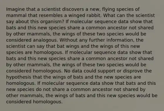 Imagine that a scientist discovers a new, flying species of mammal that resembles a winged rabbit. What can the scientist say about this organism? If molecular sequence data show that bats and this new species share a common ancestor not shared by other mammals, the wings of these two species would be considered analogous. Without any further information, the scientist can say that bat wings and the wings of this new species are homologous. If molecular sequence data show that bats and this new species share a common ancestor not shared by other mammals, the wings of these two species would be considered homologous. No data could support or disprove the hypothesis that the wings of bats and the new species are homologous. If molecular sequence data show that bats and this new species do not share a common ancestor not shared by other mammals, the wings of bats and this new species would be considered homologous.