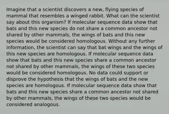 Imagine that a scientist discovers a new, flying species of mammal that resembles a winged rabbit. What can the scientist say about this organism? If molecular sequence data show that bats and this new species do not share a common ancestor not shared by other mammals, the wings of bats and this new species would be considered homologous. Without any further information, the scientist can say that bat wings and the wings of this new species are homologous. If molecular sequence data show that bats and this new species share a common ancestor not shared by other mammals, the wings of these two species would be considered homologous. No data could support or disprove the hypothesis that the wings of bats and the new species are homologous. If molecular sequence data show that bats and this new species share a common ancestor not shared by other mammals, the wings of these two species would be considered analogous.