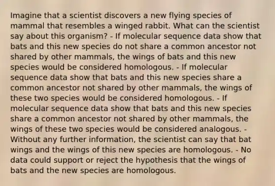 Imagine that a scientist discovers a new flying species of mammal that resembles a winged rabbit. What can the scientist say about this organism? - If molecular sequence data show that bats and this new species do not share a common ancestor not shared by other mammals, the wings of bats and this new species would be considered homologous. - If molecular sequence data show that bats and this new species share a common ancestor not shared by other mammals, the wings of these two species would be considered homologous. - If molecular sequence data show that bats and this new species share a common ancestor not shared by other mammals, the wings of these two species would be considered analogous. - Without any further information, the scientist can say that bat wings and the wings of this new species are homologous. - No data could support or reject the hypothesis that the wings of bats and the new species are homologous.