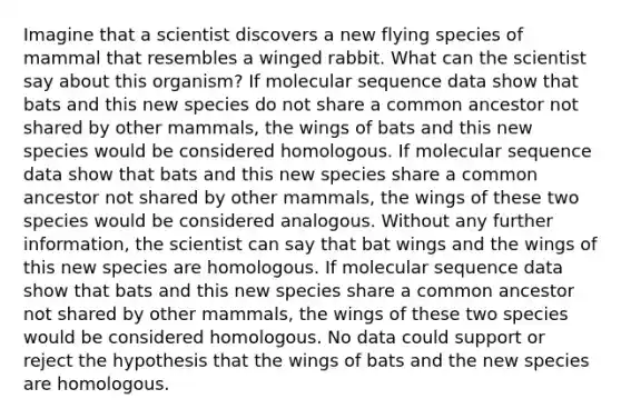 Imagine that a scientist discovers a new flying species of mammal that resembles a winged rabbit. What can the scientist say about this organism? If molecular sequence data show that bats and this new species do not share a common ancestor not shared by other mammals, the wings of bats and this new species would be considered homologous. If molecular sequence data show that bats and this new species share a common ancestor not shared by other mammals, the wings of these two species would be considered analogous. Without any further information, the scientist can say that bat wings and the wings of this new species are homologous. If molecular sequence data show that bats and this new species share a common ancestor not shared by other mammals, the wings of these two species would be considered homologous. No data could support or reject the hypothesis that the wings of bats and the new species are homologous.