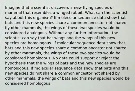 Imagine that a scientist discovers a new flying species of mammal that resembles a winged rabbit. What can the scientist say about this organism? If molecular sequence data show that bats and this new species share a common ancestor not shared by other mammals, the wings of these two species would be considered analogous. Without any further information, the scientist can say that bat wings and the wings of this new species are homologous. If molecular sequence data show that bats and this new species share a common ancestor not shared by other mammals, the wings of these two species would be considered homologous. No data could support or reject the hypothesis that the wings of bats and the new species are homologous. If molecular sequence data show that bats and this new species do not share a common ancestor not shared by other mammals, the wings of bats and this new species would be considered homologous.