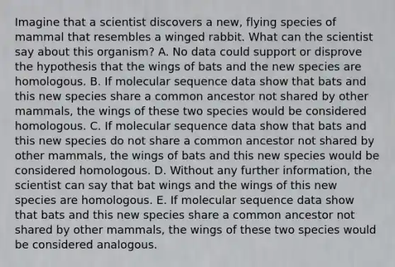 Imagine that a scientist discovers a new, flying species of mammal that resembles a winged rabbit. What can the scientist say about this organism? A. No data could support or disprove the hypothesis that the wings of bats and the new species are homologous. B. If molecular sequence data show that bats and this new species share a common ancestor not shared by other mammals, the wings of these two species would be considered homologous. C. If molecular sequence data show that bats and this new species do not share a common ancestor not shared by other mammals, the wings of bats and this new species would be considered homologous. D. Without any further information, the scientist can say that bat wings and the wings of this new species are homologous. E. If molecular sequence data show that bats and this new species share a common ancestor not shared by other mammals, the wings of these two species would be considered analogous.