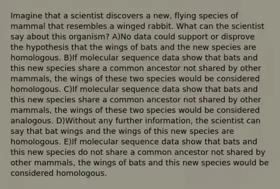 Imagine that a scientist discovers a new, flying species of mammal that resembles a winged rabbit. What can the scientist say about this organism? A)No data could support or disprove the hypothesis that the wings of bats and the new species are homologous. B)If molecular sequence data show that bats and this new species share a common ancestor not shared by other mammals, the wings of these two species would be considered homologous. C)If molecular sequence data show that bats and this new species share a common ancestor not shared by other mammals, the wings of these two species would be considered analogous. D)Without any further information, the scientist can say that bat wings and the wings of this new species are homologous. E)If molecular sequence data show that bats and this new species do not share a common ancestor not shared by other mammals, the wings of bats and this new species would be considered homologous.