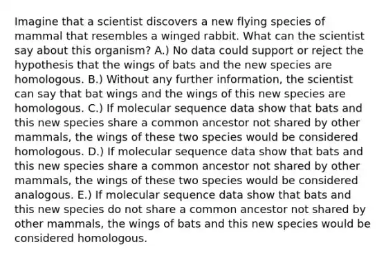 Imagine that a scientist discovers a new flying species of mammal that resembles a winged rabbit. What can the scientist say about this organism? A.) No data could support or reject the hypothesis that the wings of bats and the new species are homologous. B.) Without any further information, the scientist can say that bat wings and the wings of this new species are homologous. C.) If molecular sequence data show that bats and this new species share a common ancestor not shared by other mammals, the wings of these two species would be considered homologous. D.) If molecular sequence data show that bats and this new species share a common ancestor not shared by other mammals, the wings of these two species would be considered analogous. E.) If molecular sequence data show that bats and this new species do not share a common ancestor not shared by other mammals, the wings of bats and this new species would be considered homologous.