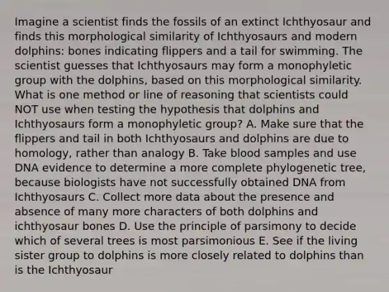 Imagine a scientist finds the fossils of an extinct Ichthyosaur and finds this morphological similarity of Ichthyosaurs and modern dolphins: bones indicating flippers and a tail for swimming. The scientist guesses that Ichthyosaurs may form a monophyletic group with the dolphins, based on this morphological similarity. What is one method or line of reasoning that scientists could NOT use when testing the hypothesis that dolphins and Ichthyosaurs form a monophyletic group? A. Make sure that the flippers and tail in both Ichthyosaurs and dolphins are due to homology, rather than analogy B. Take blood samples and use DNA evidence to determine a more complete phylogenetic tree, because biologists have not successfully obtained DNA from Ichthyosaurs C. Collect more data about the presence and absence of many more characters of both dolphins and ichthyosaur bones D. Use the principle of parsimony to decide which of several trees is most parsimonious E. See if the living sister group to dolphins is more closely related to dolphins than is the Ichthyosaur