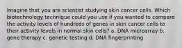 Imagine that you are scientist studying skin cancer cells. Which biotechnology technique could you use if you wanted to compare the activity levels of hundreds of genes in skin cancer cells to their activity levels in normal skin cells? a. DNA microarray b. gene therapy c. genetic testing d. DNA fingerprinting