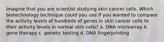 Imagine that you are scientist studying skin cancer cells. Which biotechnology technique could you use if you wanted to compare the activity levels of hundreds of genes in skin cancer cells to their activity levels in normal skin cells? a. DNA microarray b. gene therapy c. genetic testing d. DNA fingerprinting