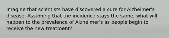 Imagine that scientists have discovered a cure for Alzheimer's disease. Assuming that the incidence stays the same, what will happen to the prevalence of Alzheimer's as people begin to receive the new treatment?