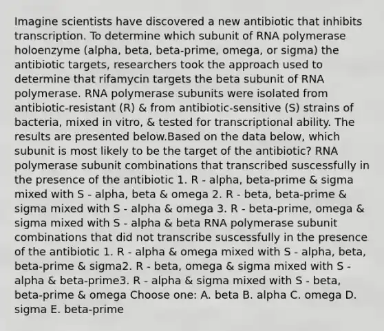 Imagine scientists have discovered a new antibiotic that inhibits transcription. To determine which subunit of RNA polymerase holoenzyme (alpha, beta, beta-prime, omega, or sigma) the antibiotic targets, researchers took the approach used to determine that rifamycin targets the beta subunit of RNA polymerase. RNA polymerase subunits were isolated from antibiotic-resistant (R) & from antibiotic-sensitive (S) strains of bacteria, mixed in vitro, & tested for transcriptional ability. The results are presented below.Based on the data below, which subunit is most likely to be the target of the antibiotic? RNA polymerase subunit combinations that transcribed suscessfully in the presence of the antibiotic 1. R - alpha, beta-prime & sigma mixed with S - alpha, beta & omega 2. R - beta, beta-prime & sigma mixed with S - alpha & omega 3. R - beta-prime, omega & sigma mixed with S - alpha & beta RNA polymerase subunit combinations that did not transcribe suscessfully in the presence of the antibiotic 1. R - alpha & omega mixed with S - alpha, beta, beta-prime & sigma2. R - beta, omega & sigma mixed with S - alpha & beta-prime3. R - alpha & sigma mixed with S - beta, beta-prime & omega Choose one: A. beta B. alpha C. omega D. sigma E. beta-prime