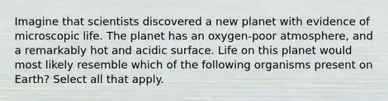 Imagine that scientists discovered a new planet with evidence of microscopic life. The planet has an oxygen-poor atmosphere, and a remarkably hot and acidic surface. Life on this planet would most likely resemble which of the following organisms present on Earth? Select all that apply.