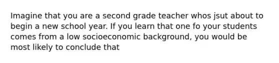 Imagine that you are a second grade teacher whos jsut about to begin a new school year. If you learn that one fo your students comes from a low socioeconomic background, you would be most likely to conclude that