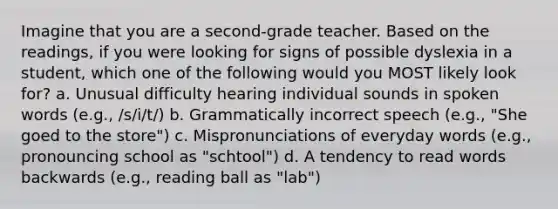 Imagine that you are a second-grade teacher. Based on the readings, if you were looking for signs of possible dyslexia in a student, which one of the following would you MOST likely look for? a. Unusual difficulty hearing individual sounds in spoken words (e.g., /s/i/t/) b. Grammatically incorrect speech (e.g., "She goed to the store") c. Mispronunciations of everyday words (e.g., pronouncing school as "schtool") d. A tendency to read words backwards (e.g., reading ball as "lab")