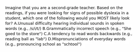 Imagine that you are a second-grade teacher. Based on the readings, if you were looking for signs of possible dyslexia in a student, which one of the following would you MOST likely look for? A.Unusual difficulty hearing individual sounds in spoken words (e.g., /s/i/t/) B.Grammatically incorrect speech (e.g., "She goed to the store") C.A tendency to read words backwards (e.g., reading ball as "lab") D.Mispronunciations of everyday words (e.g., pronouncing school as "schtool")