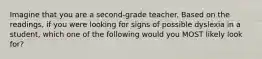 Imagine that you are a second-grade teacher. Based on the readings, if you were looking for signs of possible dyslexia in a student, which one of the following would you MOST likely look for?