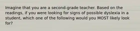 Imagine that you are a second-grade teacher. Based on the readings, if you were looking for signs of possible dyslexia in a student, which one of the following would you MOST likely look for?