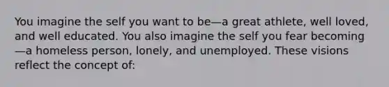 You imagine the self you want to be—a great athlete, well loved, and well educated. You also imagine the self you fear becoming—a homeless person, lonely, and unemployed. These visions reflect the concept of: