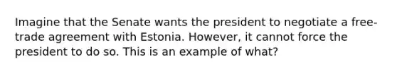 Imagine that the Senate wants the president to negotiate a free-trade agreement with Estonia. However, it cannot force the president to do so. This is an example of what?