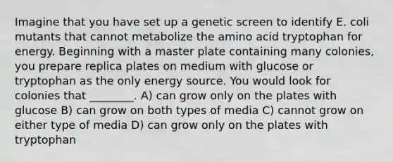 Imagine that you have set up a genetic screen to identify E. coli mutants that cannot metabolize the amino acid tryptophan for energy. Beginning with a master plate containing many colonies, you prepare replica plates on medium with glucose or tryptophan as the only energy source. You would look for colonies that ________. A) can grow only on the plates with glucose B) can grow on both types of media C) cannot grow on either type of media D) can grow only on the plates with tryptophan