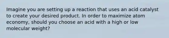 Imagine you are setting up a reaction that uses an acid catalyst to create your desired product. In order to maximize atom economy, should you choose an acid with a high or low molecular weight?