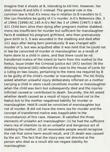 Imagine that A shoots at B, intending to kill him. However, her shot misses B and kills C instead. The general rule in the common law is that A's mens rea in relation to B transfers to C. She can therefore be guilty of C's murder. A-G's Reference (No. 3 of 1994) [1998] AC 245 A-G's Ref (No 3 of 1994) [1997] 3 WLR 421 Child born alive then dying after pregnant mother stabbed - mens rea insufficient for murder but sufficient for manslaughter Facts B stabbed his pregnant girlfriend, who then prematurely gave birth to S. S was wounded in the stabbing and died after 121 days after being born prematurely. B was charged with murder of S, but was acquitted after it was held that he could not in law be convicted of murder or manslaughter as a result of harm done to a child in utero, and that there could be no transferred malice of the intent to harm from the mother to the foetus. Issue Under the Criminal Justice Act 1972 section 36 the Attorney General (AG) referred the case to the House of Lords for a ruling on two issues, pertaining to the mens rea required by B to be guilty of the child's murder or manslaughter. The AG firstly asked whether unlawful injury deliberately inflicted on a mother carrying a child in utero could constitute murder or manslaughter when the child was born but subsequently died and the injuries inflicted caused or contributed to death. Secondly, the AG asked whether death caused as a result of injury directed not to the foetus but to the mother negatived liability for murder or manslaughter. Held B could be convicted of manslaughter but not of murder. B did not have the mens rea for murder and the concept of transferred malice was inapplicable to the circumstances of this case. However, B satisfied the three elements of unlawful act manslaughter: (1) he had the sufficient mens rea of intention to do an unlawful and dangerous act of stabbing the mother, (2) all reasonable people would recognise the risk that some harm would result, and (3) death was caused by the act. The fact that the injury was not directed at the person who died as a result did not negate liability for manslaughter.