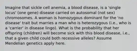 Imagine that sickle cell anemia, a blood disease, is a 'single locus' (one gene) disease carried on autosomal (not sex) chromosomes. A woman is homozygous dominant for the 'no disease' trait but marries a man who is heterozygous (i.e., who is a 'carrier' in disease lingo). What is the probability that her offspring (children) will become sick with this blood disease, i.e., that a given child could both recessive alleles? Assume Mendelian genetics apply here.