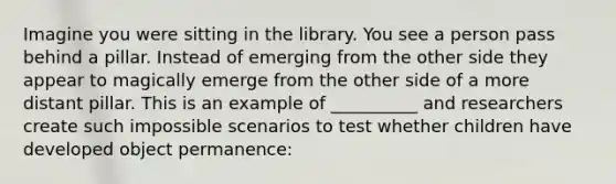 Imagine you were sitting in the library. You see a person pass behind a pillar. Instead of emerging from the other side they appear to magically emerge from the other side of a more distant pillar. This is an example of __________ and researchers create such impossible scenarios to test whether children have developed object permanence: