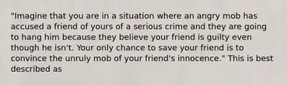 "Imagine that you are in a situation where an angry mob has accused a friend of yours of a serious crime and they are going to hang him because they believe your friend is guilty even though he isn't. Your only chance to save your friend is to convince the unruly mob of your friend's innocence." This is best described as