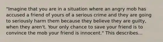 "Imagine that you are in a situation where an angry mob has accused a friend of yours of a serious crime and they are going to seriously harm them because they believe they are guilty, when they aren't. Your only chance to save your friend is to convince the mob your friend is innocent." This describes...