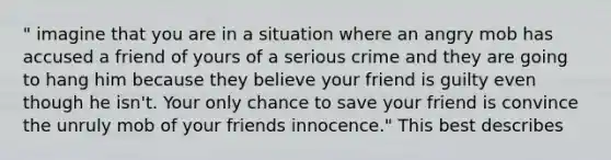 " imagine that you are in a situation where an angry mob has accused a friend of yours of a serious crime and they are going to hang him because they believe your friend is guilty even though he isn't. Your only chance to save your friend is convince the unruly mob of your friends innocence." This best describes