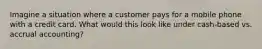 Imagine a situation where a customer pays for a mobile phone with a credit card. What would this look like under cash-based vs. accrual accounting?