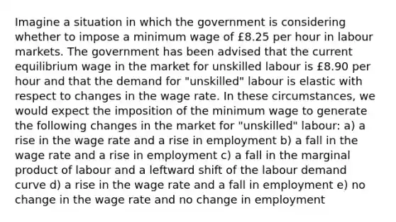 Imagine a situation in which the government is considering whether to impose a minimum wage of £8.25 per hour in labour markets. The government has been advised that the current equilibrium wage in the market for unskilled labour is £8.90 per hour and that the demand for "unskilled" labour is elastic with respect to changes in the wage rate. In these circumstances, we would expect the imposition of the minimum wage to generate the following changes in the market for "unskilled" labour: a) a rise in the wage rate and a rise in employment b) a fall in the wage rate and a rise in employment c) a fall in the marginal product of labour and a leftward shift of the labour demand curve d) a rise in the wage rate and a fall in employment e) no change in the wage rate and no change in employment