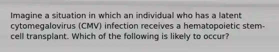 Imagine a situation in which an individual who has a latent cytomegalovirus (CMV) infection receives a hematopoietic stem-cell transplant. Which of the following is likely to occur?