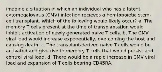 imagine a situation in which an individual who has a latent cytomegalovirus (CMV) infection recieves a hemtopoietic stem-cell transplant. Which of the following would likely occur? a. The memory T cells present at the time of transplantation would inhibit activation of newly generated naive T cells. b. The CMV viral load would increase exponentially, overcoming the host and causing death. c. The transplant-derived naive T cells would be activated and give rise to memory T cells that would persist and control viral load. d. There would be a rapid increase in CMV viral load and expansion of T cells bearing CD45RA.